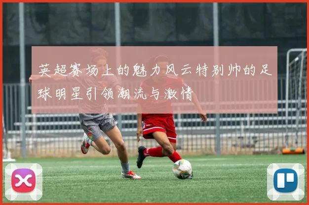 英超赛场上的魅力风云特别帅的足球明星引领潮流与激情