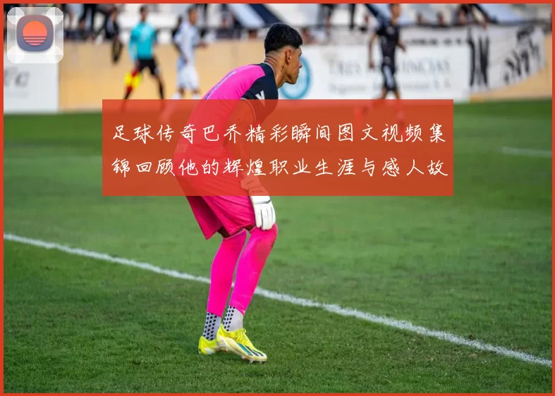 足球传奇巴乔精彩瞬间图文视频集锦回顾他的辉煌职业生涯与感人故事