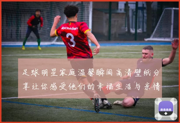 足球明星家庭温馨瞬间高清壁纸分享让你感受他们的幸福生活与亲情互动