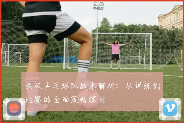 武汉乒乓球队战术解析：从训练到比赛的全面策略探讨