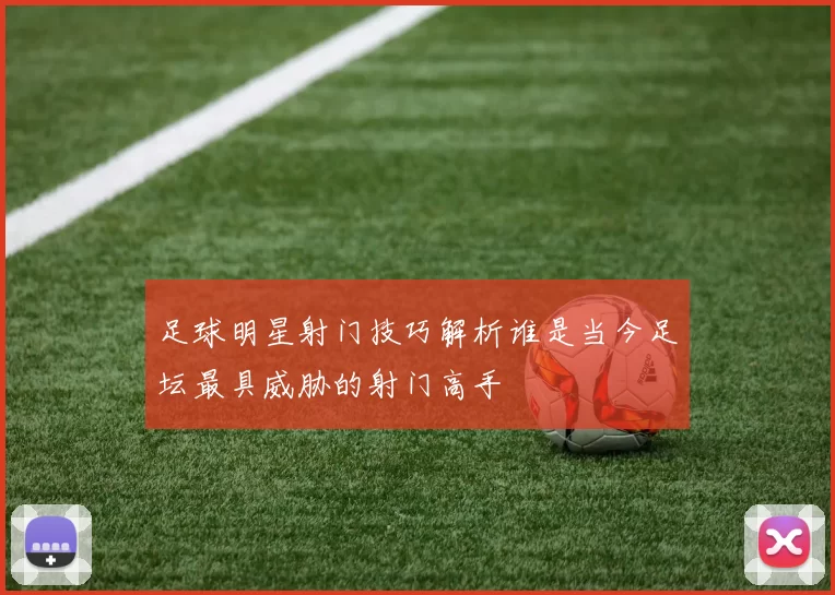 足球明星射门技巧解析谁是当今足坛最具威胁的射门高手