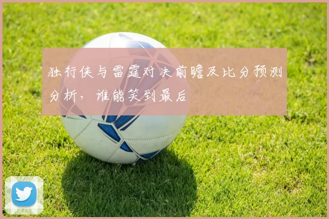 独行侠与雷霆对决前瞻及比分预测分析，谁能笑到最后