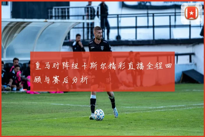 皇马对阵纽卡斯尔精彩直播全程回顾与赛后分析