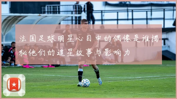 法国足球明星心目中的偶像是谁揭秘他们的追星故事与影响力