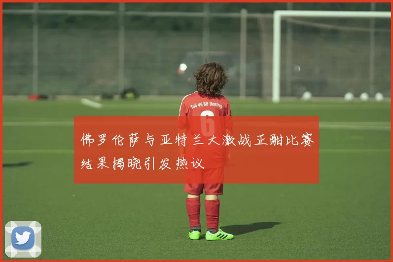 佛罗伦萨与亚特兰大激战正酣比赛结果揭晓引发热议