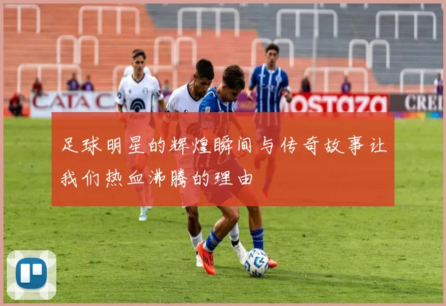 足球明星的辉煌瞬间与传奇故事让我们热血沸腾的理由