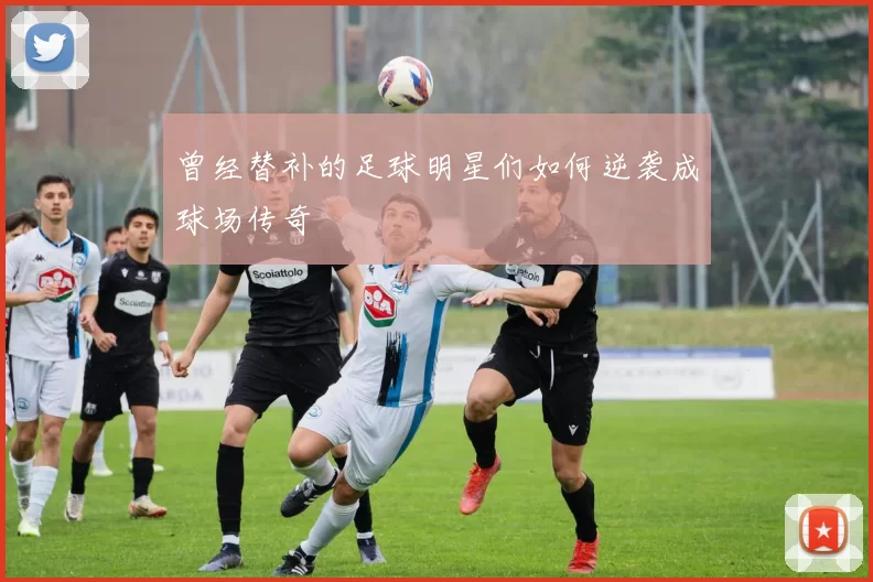 曾经替补的足球明星们如何逆袭成球场传奇