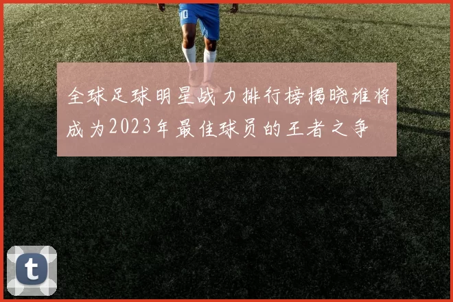 全球足球明星战力排行榜揭晓谁将成为2023年最佳球员的王者之争