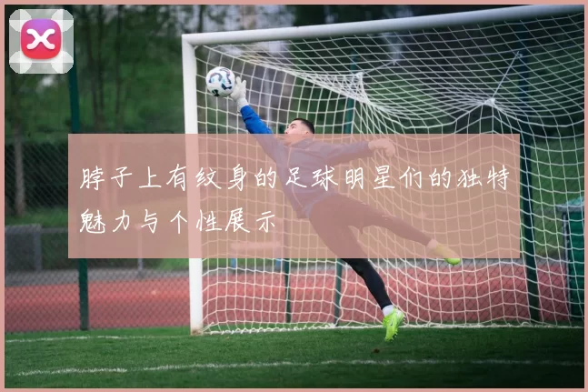 脖子上有纹身的足球明星们的独特魅力与个性展示