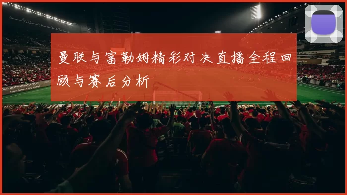 曼联与富勒姆精彩对决直播全程回顾与赛后分析