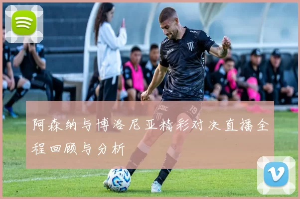 阿森纳与博洛尼亚精彩对决直播全程回顾与分析
