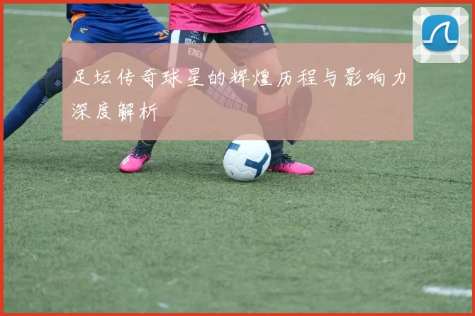 足坛传奇球星的辉煌历程与影响力深度解析