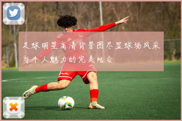 足球明星高清背景图尽显球场风采与个人魅力的完美结合