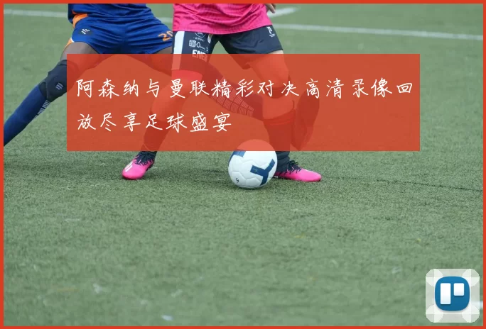 阿森纳与曼联精彩对决高清录像回放尽享足球盛宴