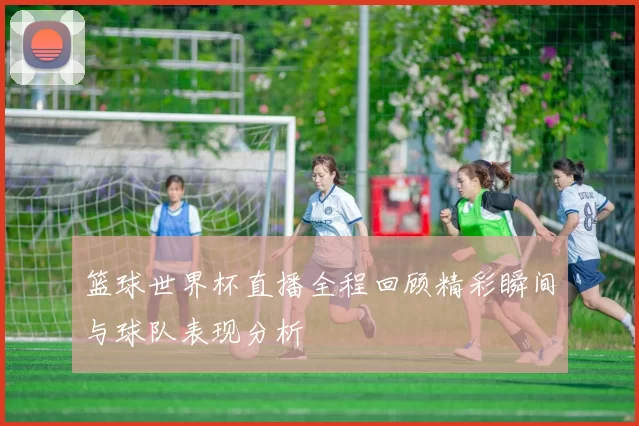 篮球世界杯直播全程回顾精彩瞬间与球队表现分析