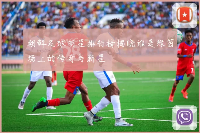 朝鲜足球明星排行榜揭晓谁是绿茵场上的传奇与新星