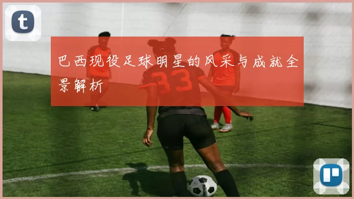 巴西现役足球明星的风采与成就全景解析