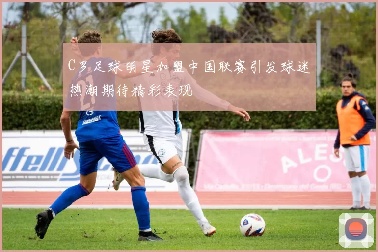 C罗足球明星加盟中国联赛引发球迷热潮期待精彩表现