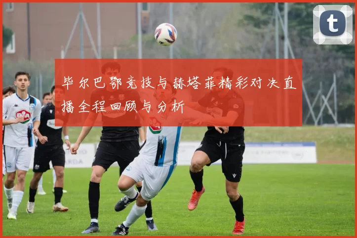 毕尔巴鄂竞技与赫塔菲精彩对决直播全程回顾与分析