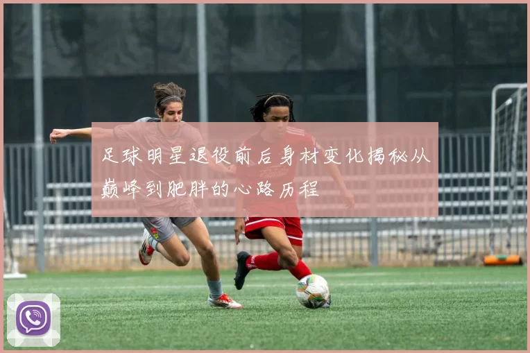 足球明星退役前后身材变化揭秘从巅峰到肥胖的心路历程