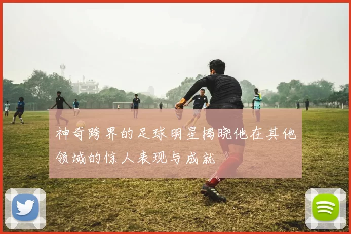 神奇跨界的足球明星揭晓他在其他领域的惊人表现与成就