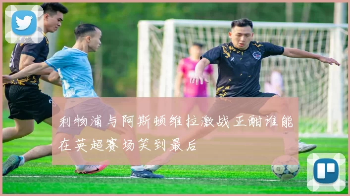 利物浦与阿斯顿维拉激战正酣谁能在英超赛场笑到最后