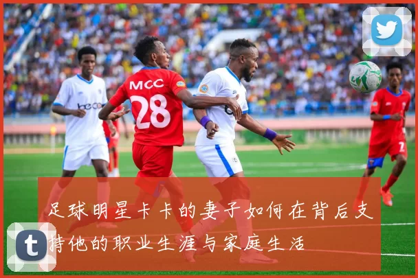 足球明星卡卡的妻子如何在背后支持他的职业生涯与家庭生活