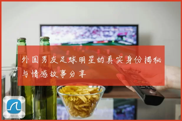 外国男友足球明星的真实身份揭秘与情感故事分享