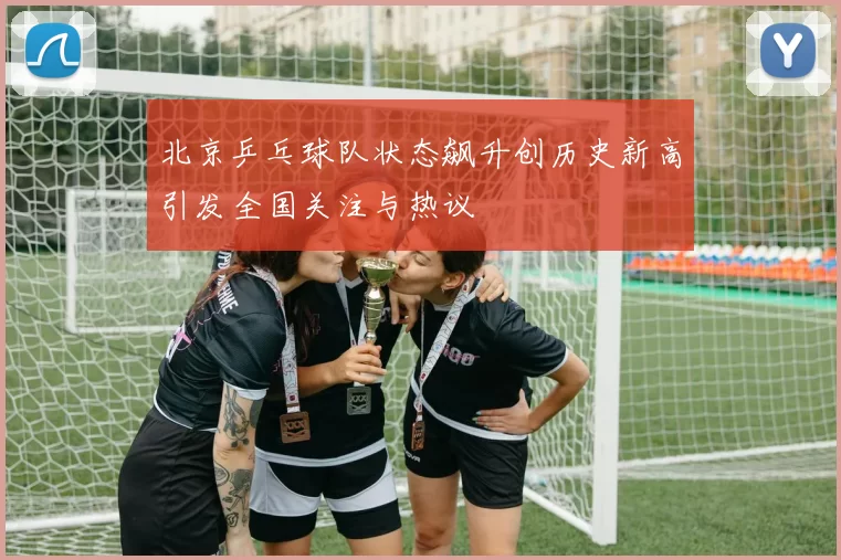北京乒乓球队状态飙升创历史新高引发全国关注与热议