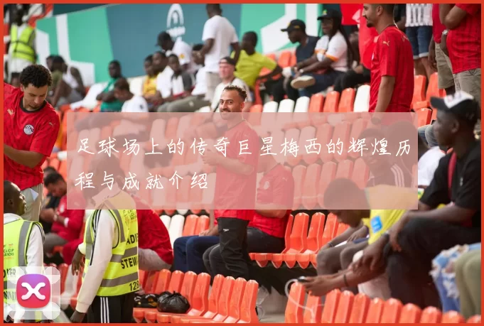 足球场上的传奇巨星梅西的辉煌历程与成就介绍