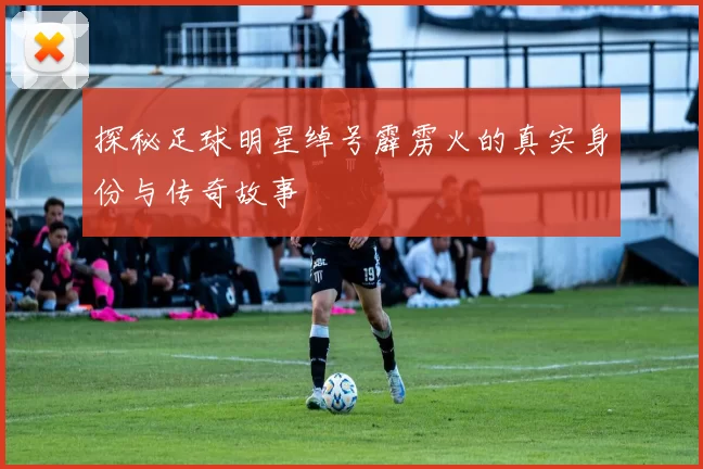 探秘足球明星绰号霹雳火的真实身份与传奇故事