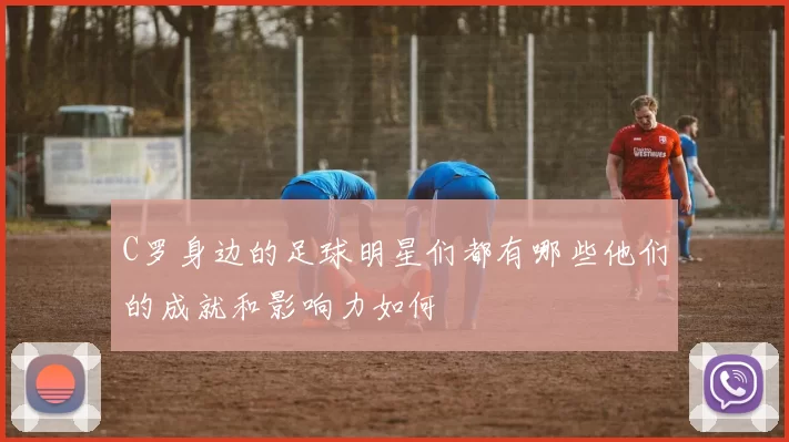 C罗身边的足球明星们都有哪些他们的成就和影响力如何
