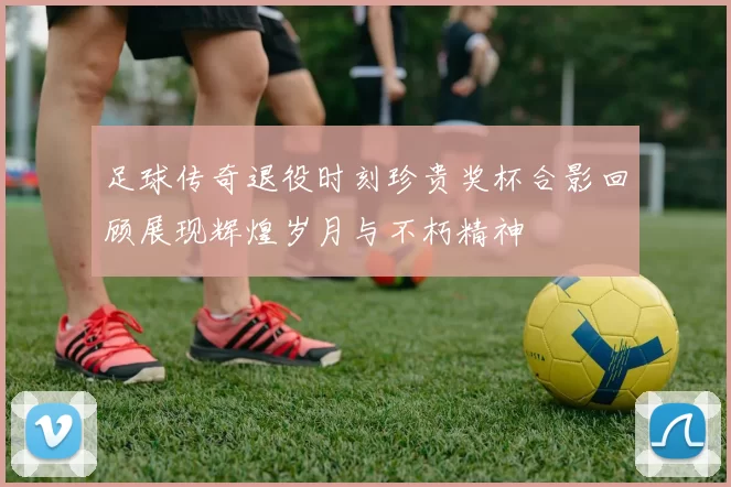 足球传奇退役时刻珍贵奖杯合影回顾展现辉煌岁月与不朽精神