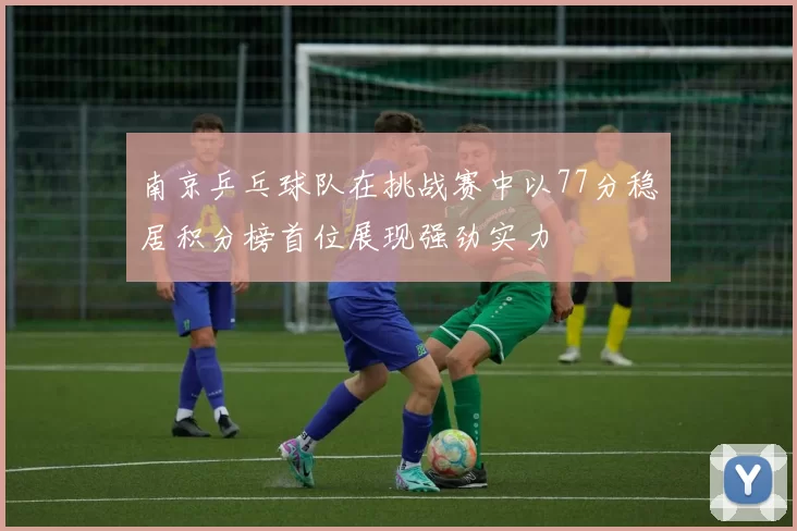 南京乒乓球队在挑战赛中以77分稳居积分榜首位展现强劲实力