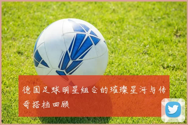 德国足球明星组合的璀璨星河与传奇搭档回顾