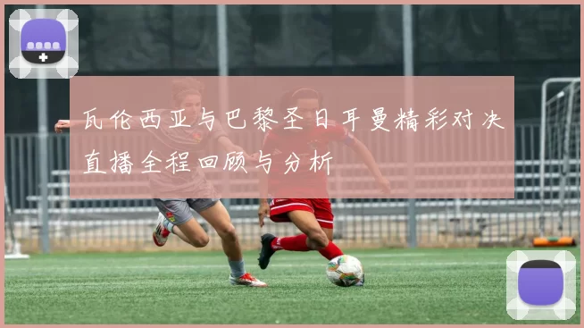 瓦伦西亚与巴黎圣日耳曼精彩对决直播全程回顾与分析