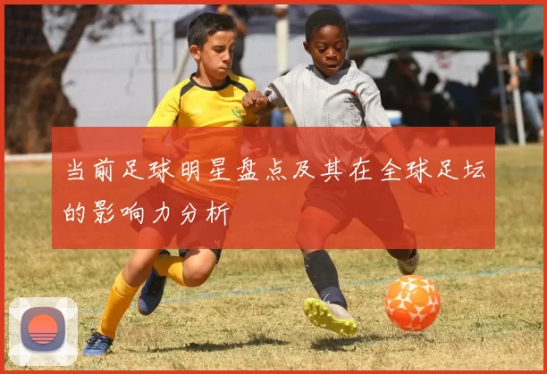 当前足球明星盘点及其在全球足坛的影响力分析