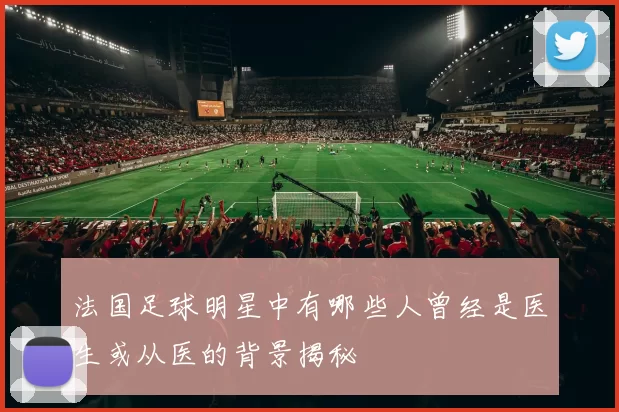 法国足球明星中有哪些人曾经是医生或从医的背景揭秘