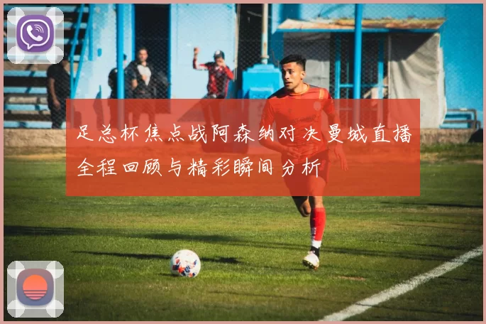 足总杯焦点战阿森纳对决曼城直播全程回顾与精彩瞬间分析