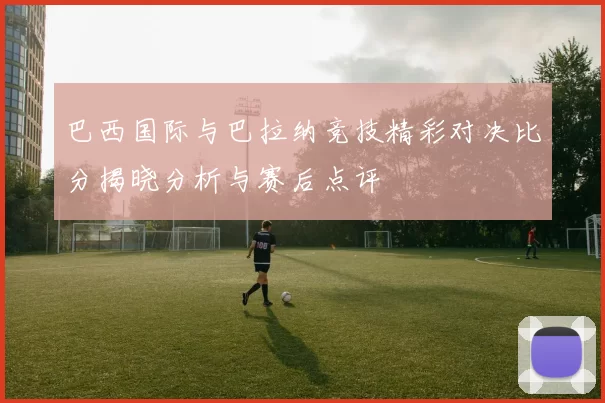 巴西国际与巴拉纳竞技精彩对决比分揭晓分析与赛后点评
