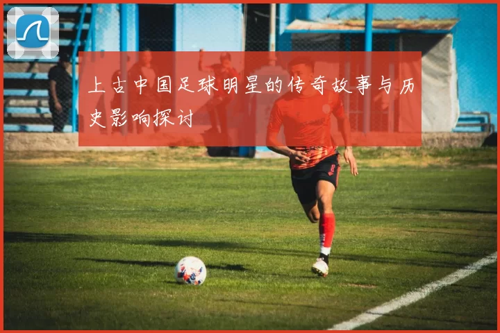 上古中国足球明星的传奇故事与历史影响探讨