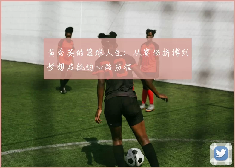 黄秀英的篮球人生：从赛场拼搏到梦想启航的心路历程