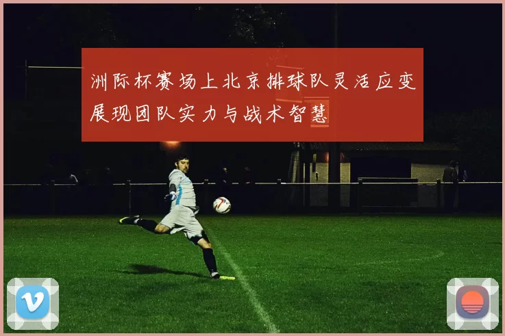 洲际杯赛场上北京排球队灵活应变展现团队实力与战术智慧