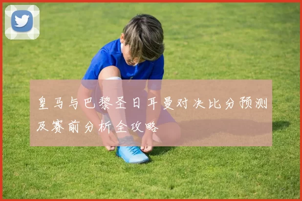 皇马与巴黎圣日耳曼对决比分预测及赛前分析全攻略