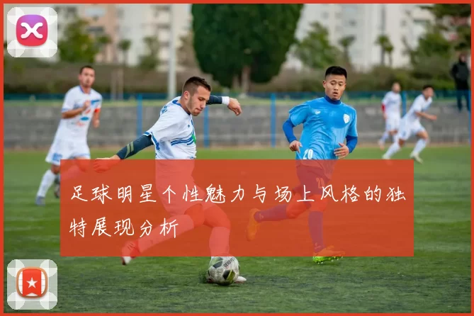 足球明星个性魅力与场上风格的独特展现分析