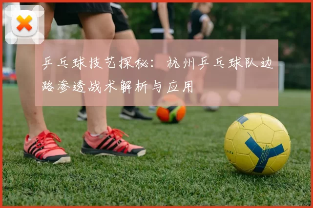 乒乓球技艺探秘：杭州乒乓球队边路渗透战术解析与应用