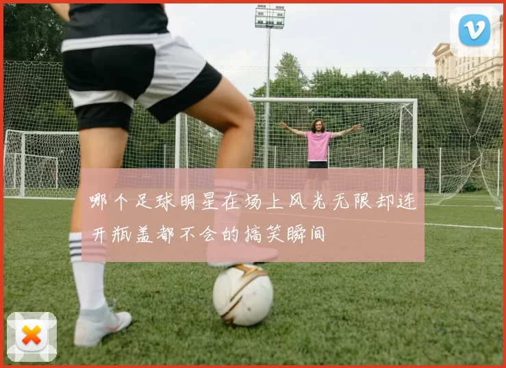 哪个足球明星在场上风光无限却连开瓶盖都不会的搞笑瞬间
