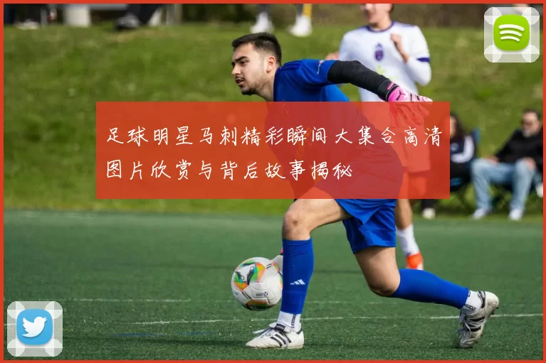 足球明星马刺精彩瞬间大集合高清图片欣赏与背后故事揭秘