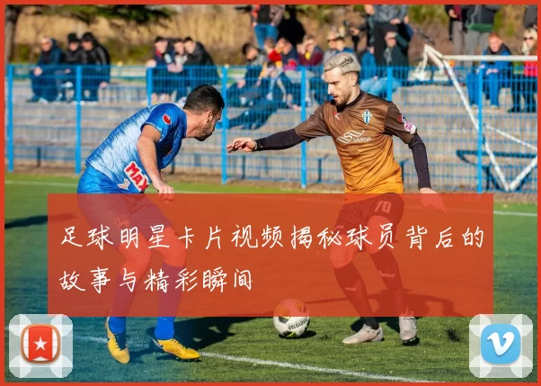 足球明星卡片视频揭秘球员背后的故事与精彩瞬间