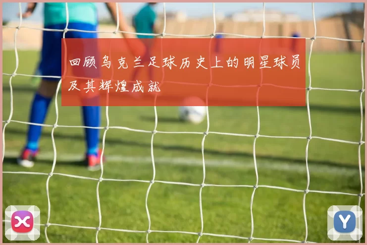 回顾乌克兰足球历史上的明星球员及其辉煌成就